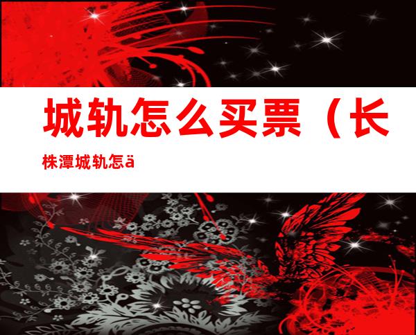 城轨怎么买票(长株潭城轨怎么买票)