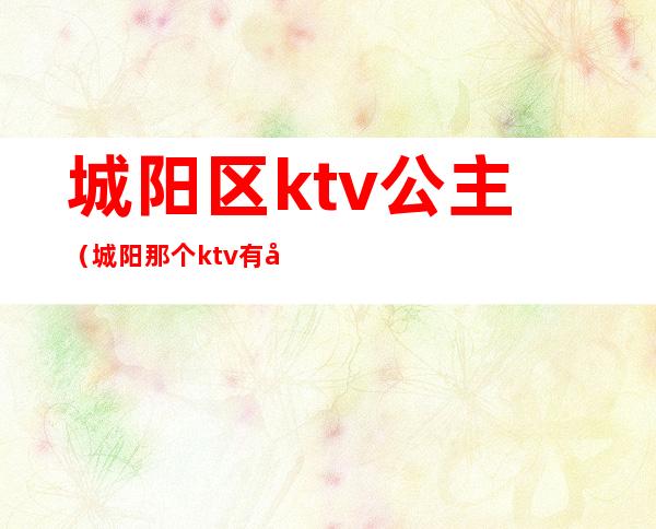 城阳区ktv公主(城阳那个ktv有公主)