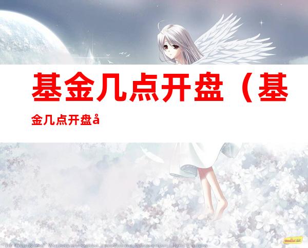基金几点开盘(基金几点开盘几点结束)