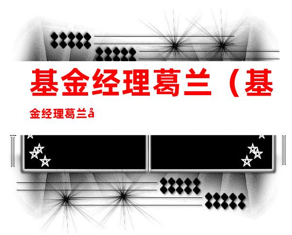 基金经理葛兰(基金经理葛兰出生)