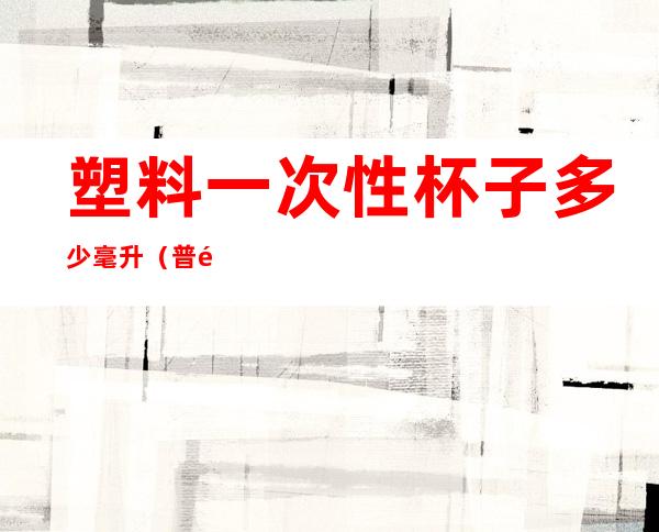 塑料一次性杯子多少毫升（普通塑料一次性杯子多少毫升）