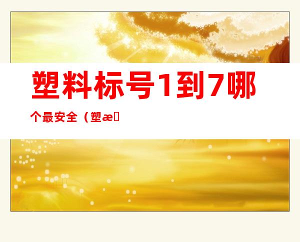塑料标号1到7哪个最安全(塑料标号1到7哪个最安全视频)