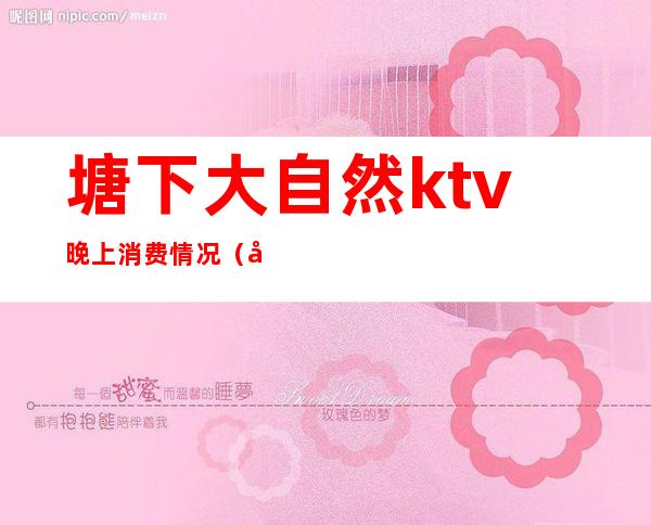 塘下大自然ktv晚上消费情况(塘下大自然ktv晚上消费情况怎么样)