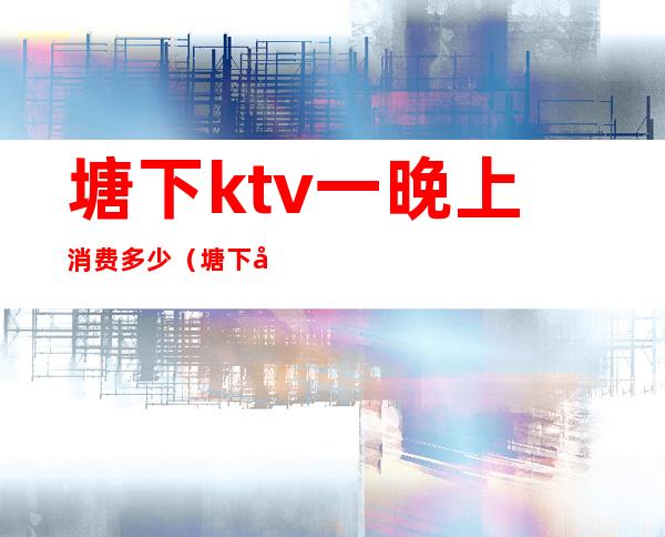 塘下ktv一晚上消费多少(塘下唛唐KTV怎么收费)