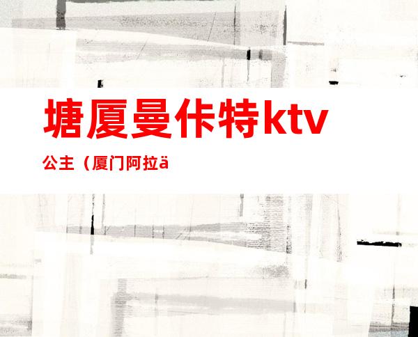 塘厦曼佧特ktv公主(厦门阿拉丁ktv包厢公主)