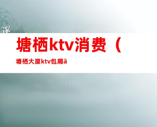 塘栖ktv消费(塘栖大厦ktv包厢价格表)