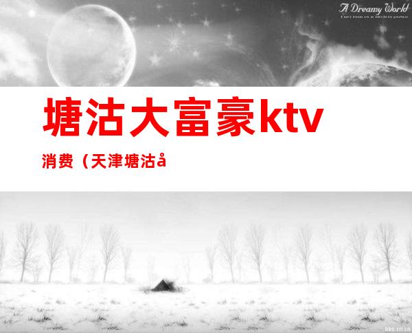 塘沽大富豪ktv消费（天津塘沽大富豪皇家会所是ktv吗）