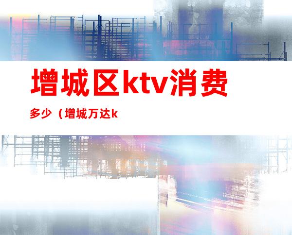 增城区ktv消费多少(增城万达ktv多少钱一小时)