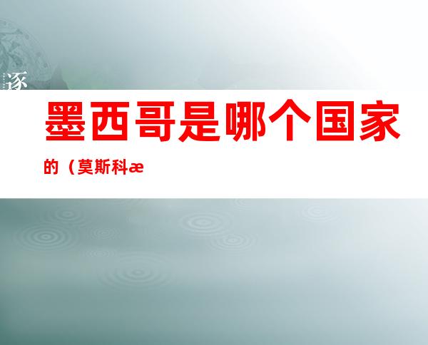 墨西哥是哪个国家的(莫斯科是哪个国家的首都)