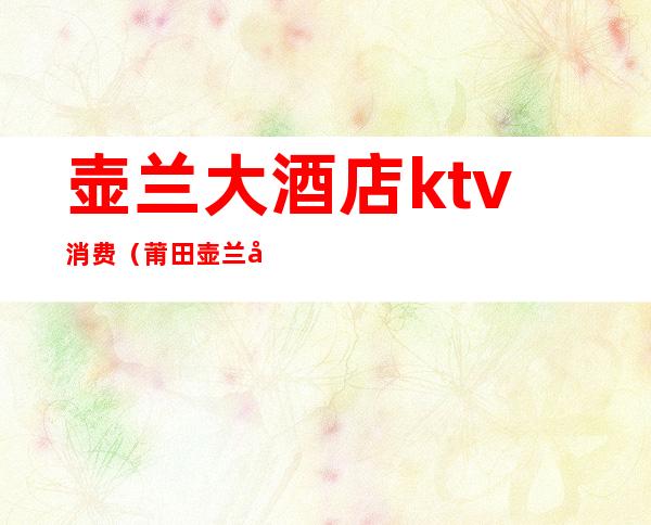 壶兰大酒店ktv消费(莆田壶兰大酒店ktv消费情况)
