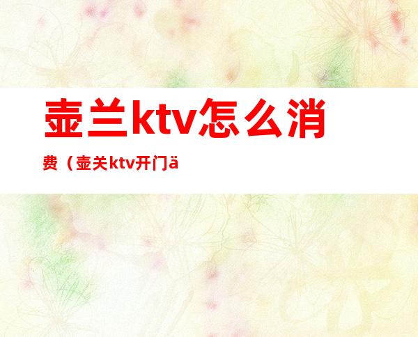 壶兰ktv怎么消费（壶关ktv开门了吗）