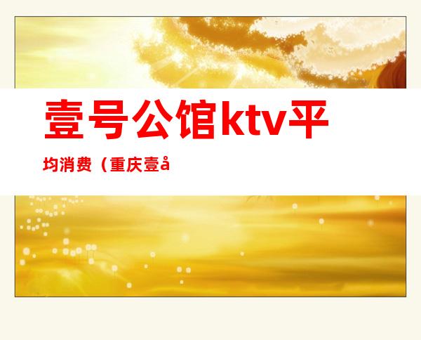 壹号公馆ktv平均消费（重庆壹号公馆ktv怎么样）