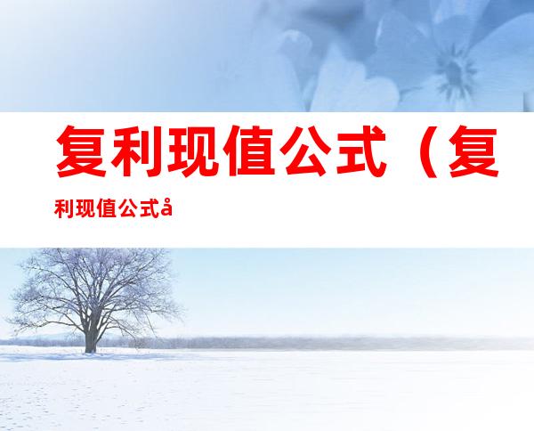 复利现值公式（复利现值公式和终值公式）