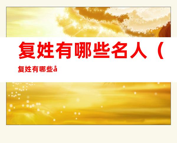 复姓有哪些名人(复姓有哪些名人他们的名字叫什么?)