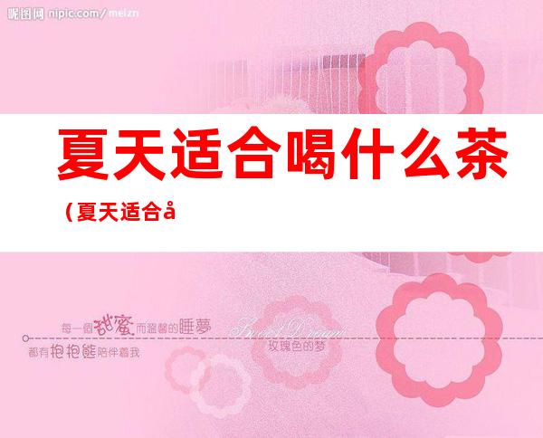 夏天适合喝什么茶(夏天适合喝什么茶去火)