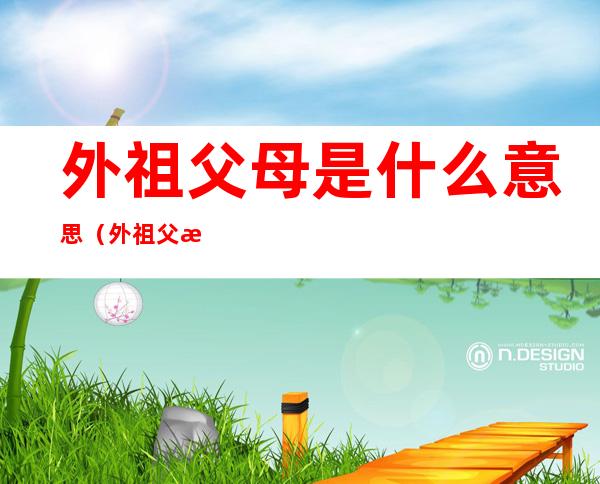 外祖父母是什么意思(外祖父母是什么意思是爷爷奶奶吗)
