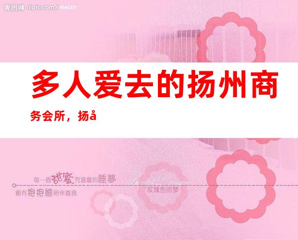 多人爱去的扬州商务会所，扬州锦绣凤天夜总会ktv名气大吗