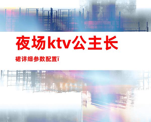 夜场ktv公主长裙详细参数配置(ktv公主服装图片大全2019)