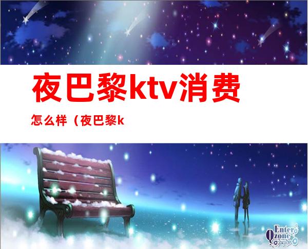 夜巴黎ktv消费怎么样（夜巴黎ktv消费怎么样知乎）