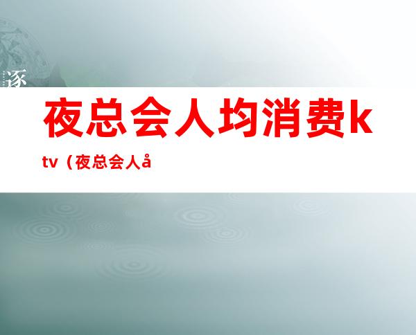 夜总会人均消费ktv(夜总会人均消费多少)
