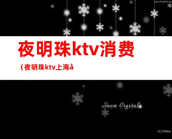 夜明珠ktv消费（夜明珠ktv上海几百的）