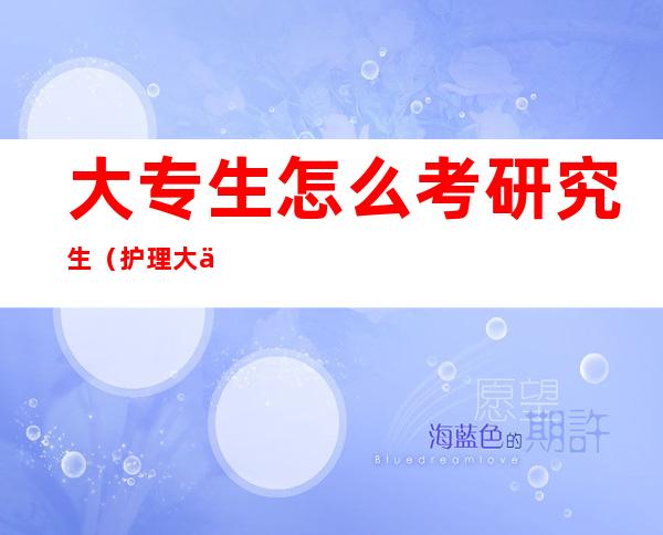 大专生怎么考研究生(护理大专生怎么考研究生)