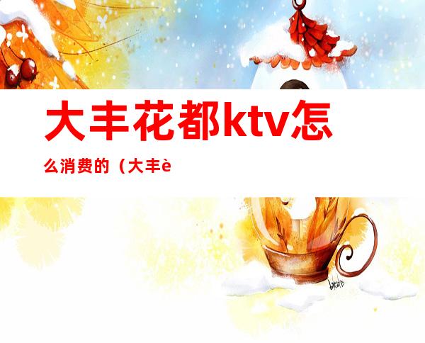大丰花都ktv怎么消费的(大丰花都会所多少钱)