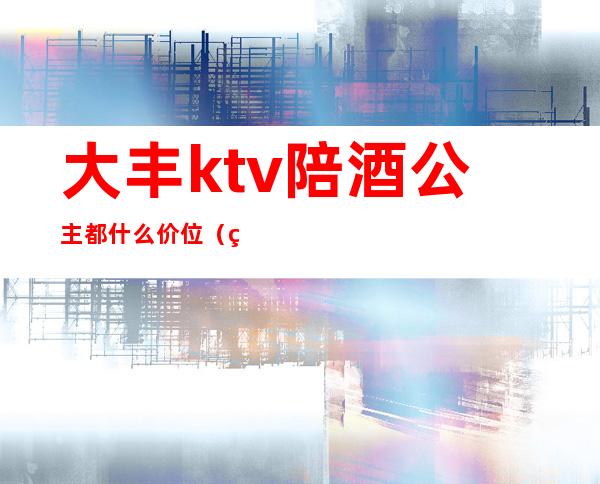 大丰ktv陪酒公主都什么价位(盐城大丰ktv公主)