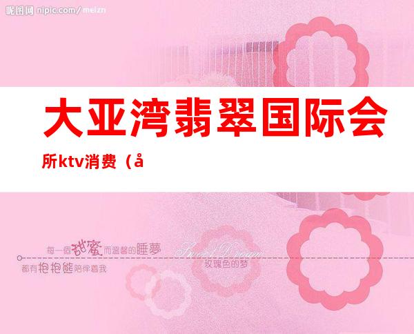 大亚湾翡翠国际会所ktv消费(大亚湾翡翠国际会所ktv消费多少)