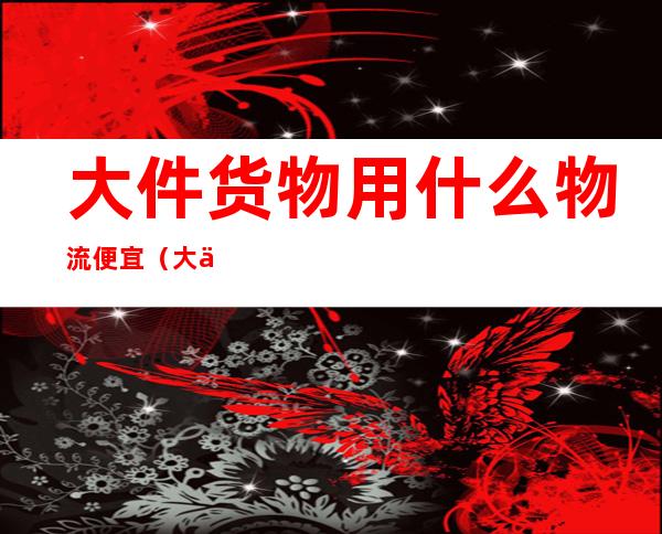 大件货物用什么物流便宜（大件货物用什么物流便宜一点）