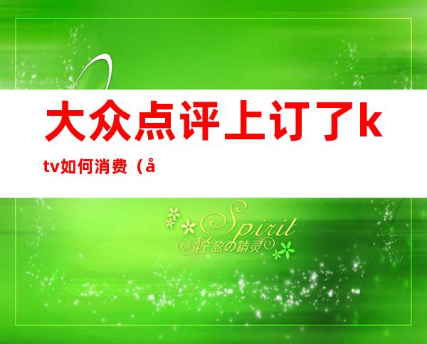 大众点评上订了ktv如何消费（在哪订ktv比较便宜）