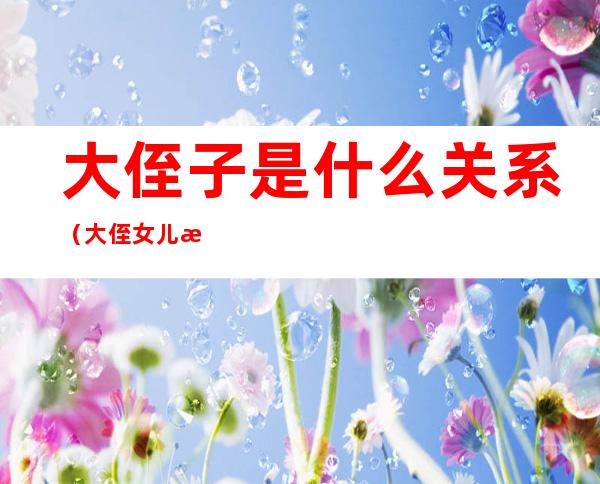 大侄子是什么关系(大侄女儿是什么和什么的关系)