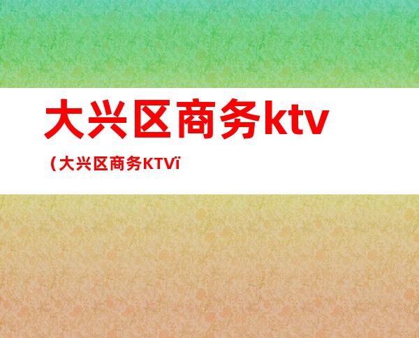 大兴区商务ktv(大兴区商务KTV)