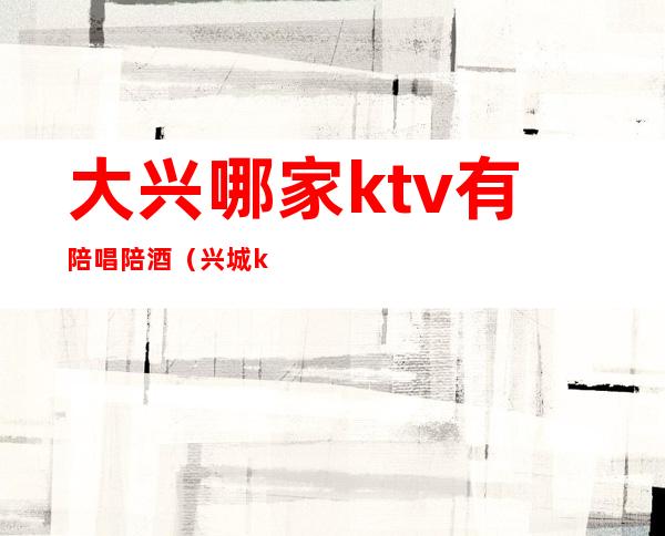 大兴哪家ktv有陪唱陪酒(兴城ktv陪唱)