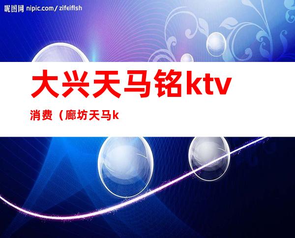 大兴天马铭ktv消费（廊坊天马ktv）
