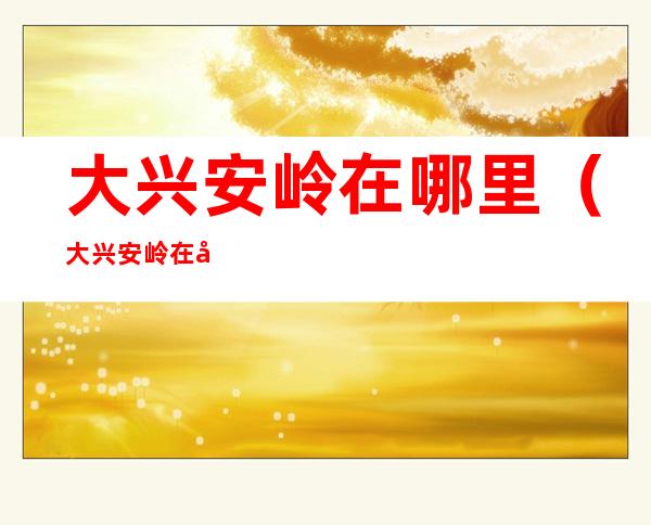 大兴安岭在哪里（大兴安岭在哪里属于哪个省）