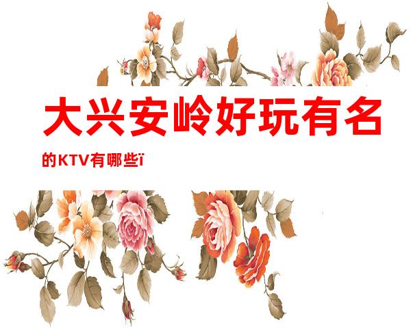 大兴安岭好玩有名的KTV有哪些?-必玩的好玩有名的KTV有哪 – 长沙岳麓商务KTV