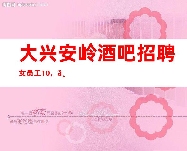 大兴安岭酒吧招聘女员工10,不用押金/赚没压力