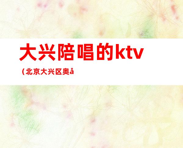 大兴陪唱的ktv(北京大兴区奥兴ktv陪唱)