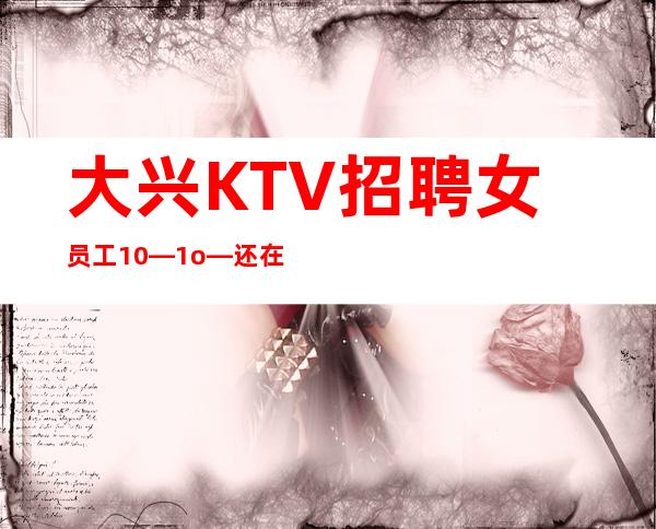 大兴KTV招聘女员工10—1o—还在找场上班吗