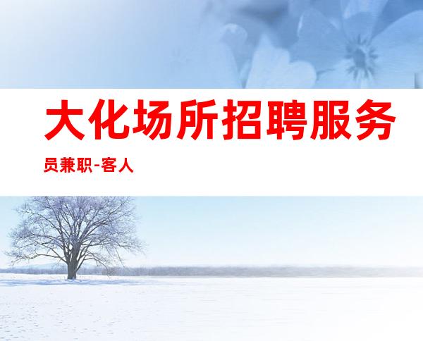 大化场所招聘服务员兼职-客人喝.酒怎么样-面试通过稳上班