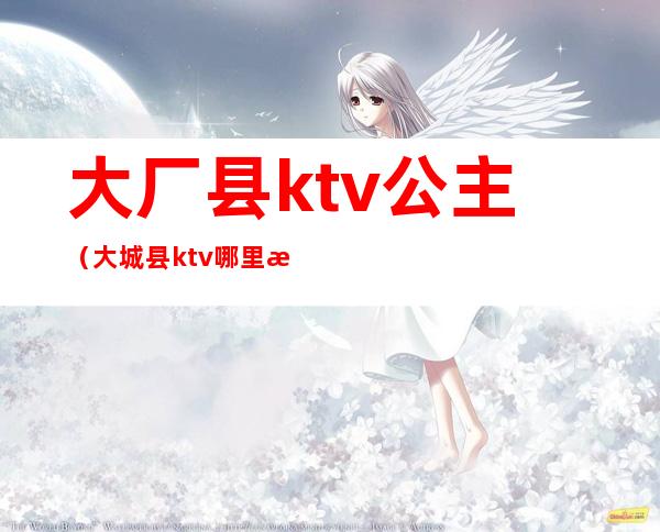 大厂县ktv公主(大城县ktv哪里有陪唱)