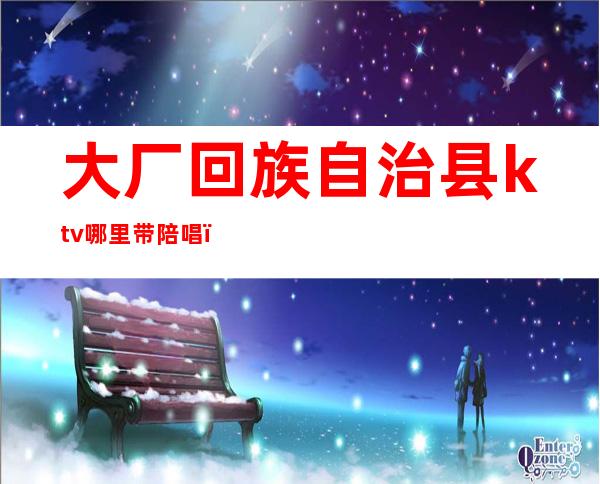 大厂回族自治县ktv哪里带陪唱(大厂县带陪唱的ktv)