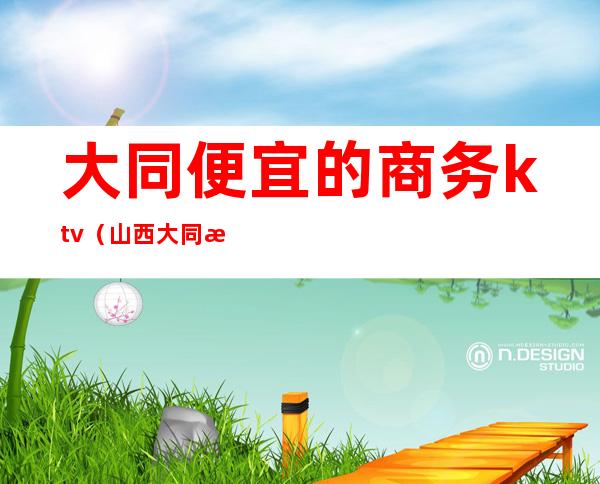 大同便宜的商务ktv(山西大同消费水平)
