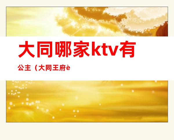 大同哪家ktv有公主(大同王府至尊ktv公主)
