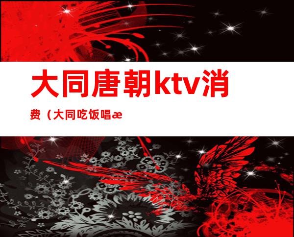 大同唐朝ktv消费(大同吃饭唱歌一体的ktv)