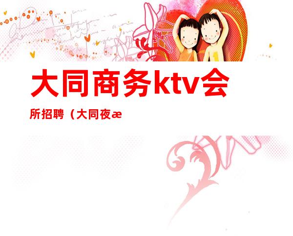 大同商务ktv会所招聘（大同夜总会招聘）