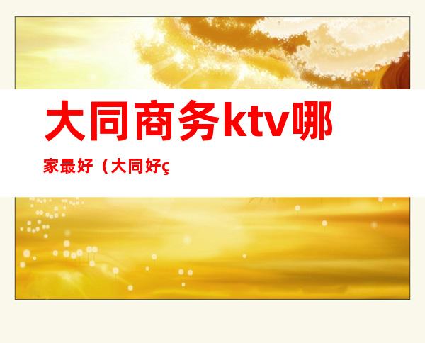 大同商务ktv哪家最好（大同好玩的商务KTV）