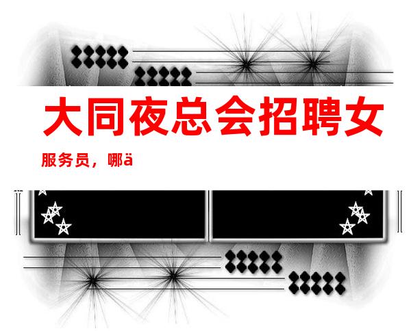 大同夜总会招聘女服务员,哪个夜总会好上班,找好上班的夜总会