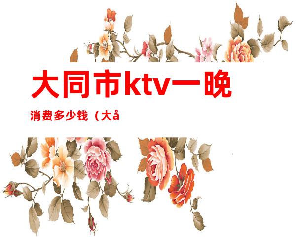 大同市ktv一晚消费多少钱(大同ktv排名)